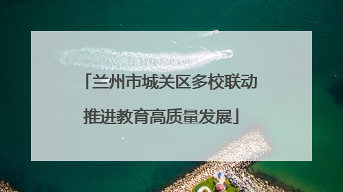兰州市城关区多校联动推进教育高质量发展