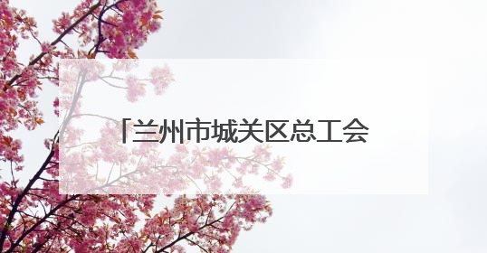 兰州市城关区总工会：扎根楼宇服务职工 激发楼宇经济新活力