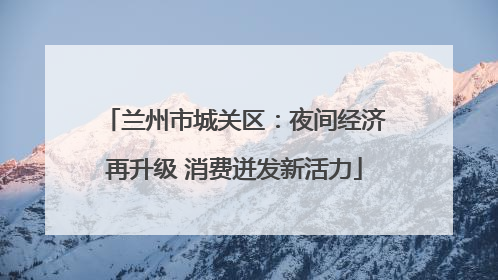 兰州市城关区：夜间经济再升级 消费迸发新活力