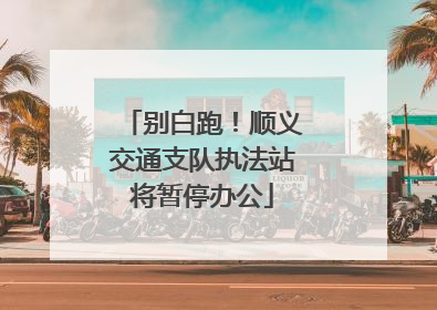 别白跑！顺义交通支队执法站将暂停办公