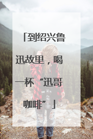 到绍兴鲁迅故里，喝一杯“迅哥咖啡”