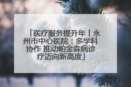 医疗服务提升年丨永州市中心医院：多学科协作 推动帕金森病诊疗迈向新高度