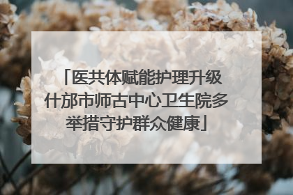 医共体赋能护理升级 什邡市师古中心卫生院多举措守护群众健康