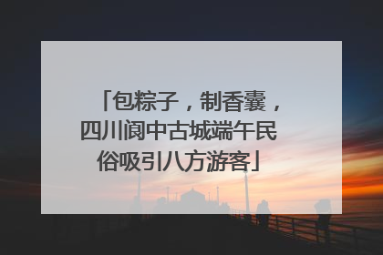 包粽子，制香囊，四川阆中古城端午民俗吸引八方游客