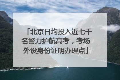 北京日均投入近七千名警力护航高考，考场外设身份证明办理点