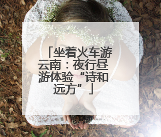 坐着火车游云南：夜行昼游体验“诗和远方”