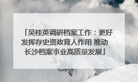 吴桂英调研档案工作：更好发挥存史资政育人作用 推动长沙档案事业高质量发展