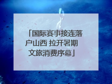 国际赛事接连落户山西 拉开暑期文旅消费序幕