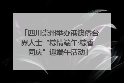 四川崇州举办港澳侨台界人士“粽情端午·粽香同庆”迎端午活动