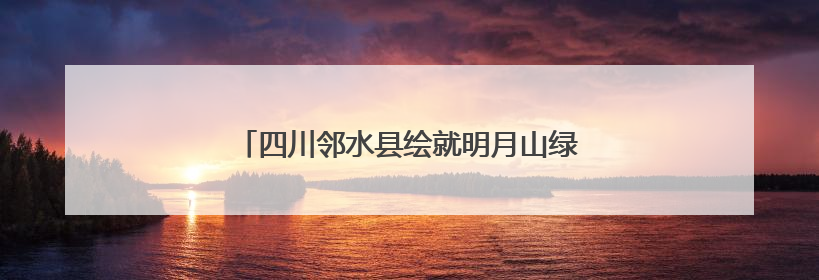 四川邻水县绘就明月山绿色发展示范带诗意画卷