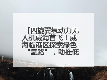 四旋翼氢动力无人机威海首飞！威海临港区探索绿色“氢路”，助推低空经济向长续航、大载重“进化”