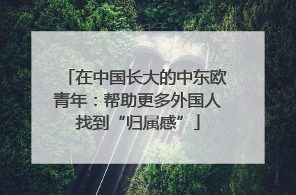 在中国长大的中东欧青年：帮助更多外国人找到“归属感”