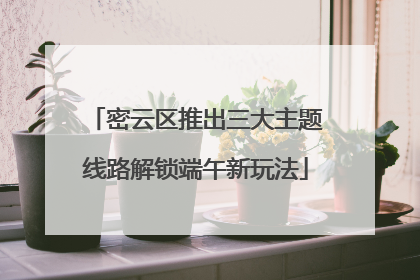密云区推出三大主题线路解锁端午新玩法