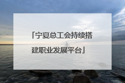 宁夏总工会持续搭建职业发展平台