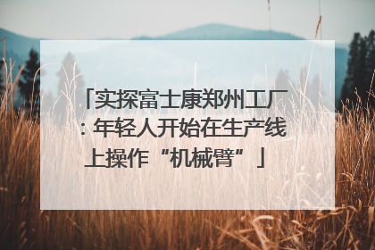 实探富士康郑州工厂：年轻人开始在生产线上操作“机械臂”