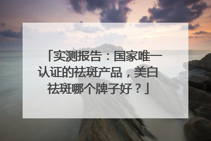 实测报告：国家唯一认证的祛斑产品，美白祛斑哪个牌子好？
