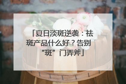 夏日淡斑逆袭：祛斑产品什么好？告别“斑”门弄斧