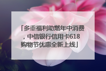 多重福利助燃年中消费，中信银行信用卡618购物节优惠全新上线
