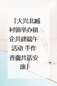 大兴北臧村镇举办镇企共建端午活动 手作香囊共话安康