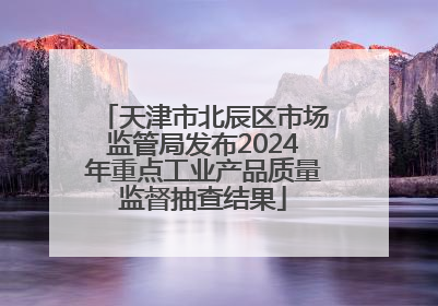 天津市北辰区市场监管局发布2024年重点工业产品质量监督抽查结果