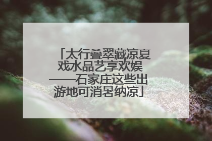 太行叠翠藏凉夏 戏水品艺享欢娱——石家庄这些出游地可消暑纳凉