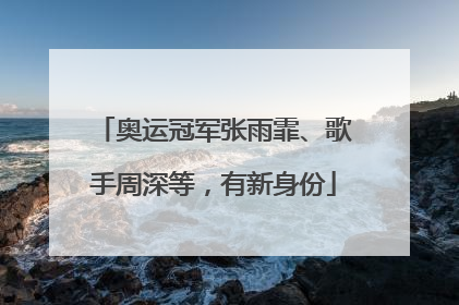 奥运冠军张雨霏、歌手周深等，有新身份