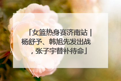 女篮热身赛济南站｜杨舒予、韩旭先发出战，张子宇替补待命