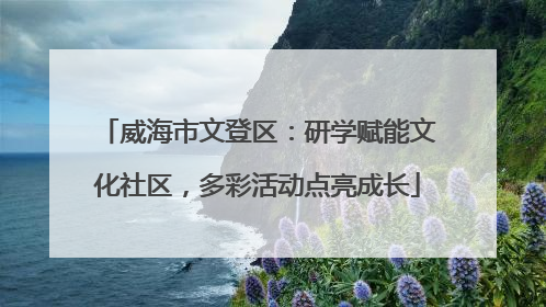威海市文登区：研学赋能文化社区，多彩活动点亮成长