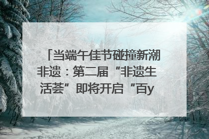 当端午佳节碰撞新潮非遗：第二届“非遗生活荟”即将开启“百young”新章