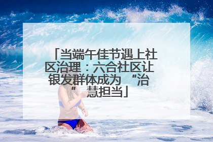 当端午佳节遇上社区治理：六合社区让银发群体成为 “治” 慧担当