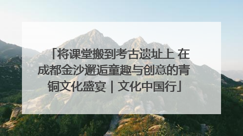 将课堂搬到考古遗址上 在成都金沙邂逅童趣与创意的青铜文化盛宴｜文化中国行