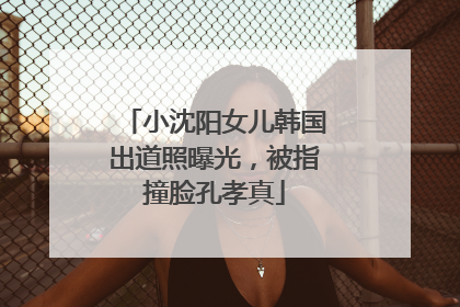 小沈阳女儿韩国出道照曝光，被指撞脸孔孝真