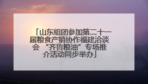 山东组团参加第二十一届粮食产销协作福建洽谈会 “齐鲁粮油”专场推介活动同步举办