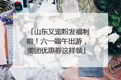 山东又宠粉发福利啦！六一端午出游，美团优惠券这样领