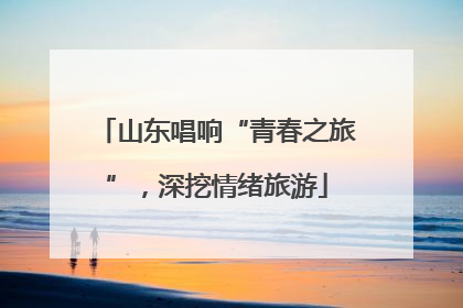 山东唱响“青春之旅”，深挖情绪旅游