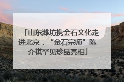 山东潍坊携金石文化走进北京，“金石宗师”陈介祺罕见珍品亮相