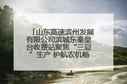 山东高速滨州发展有限公司滨城东秦皇台收费站聚焦“三夏”生产 护航农机畅行“丰收路”