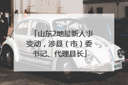 山东2地最新人事变动，涉县（市）委书记、代理县长