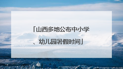 山西多地公布中小学、幼儿园暑假时间
