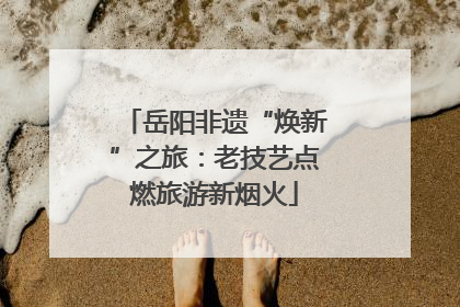 岳阳非遗“焕新”之旅：老技艺点燃旅游新烟火