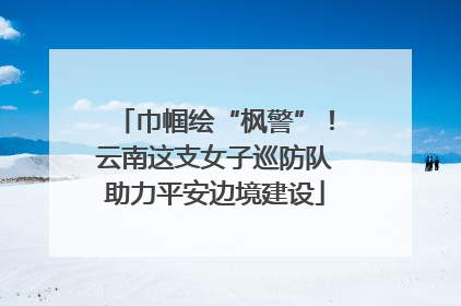 巾帼绘“枫警”！云南这支女子巡防队助力平安边境建设