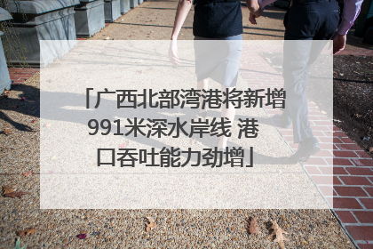 广西北部湾港将新增991米深水岸线 港口吞吐能力劲增