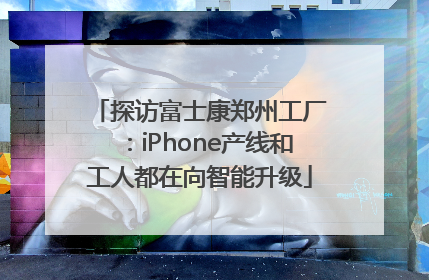 探访富士康郑州工厂：iPhone产线和工人都在向智能升级