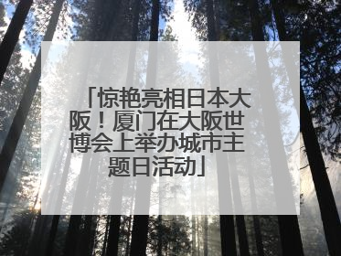 惊艳亮相日本大阪！厦门在大阪世博会上举办城市主题日活动