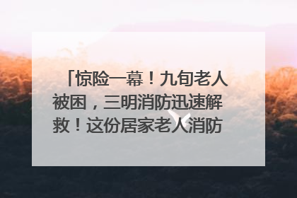 惊险一幕！九旬老人被困，三明消防迅速解救！这份居家老人消防安全指南请立刻收藏