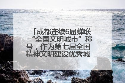 成都连续6届蝉联“全国文明城市”称号，作为第七届全国精神文明建设优秀城市代表参会