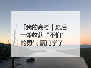 我的高考｜最后一课收获“不怕”的勇气 厦门学子万里同风赴新程