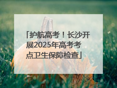 护航高考！长沙开展2025年高考考点卫生保障检查
