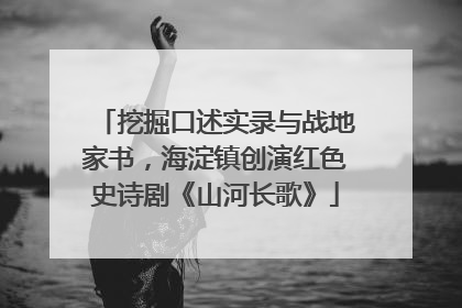 挖掘口述实录与战地家书，海淀镇创演红色史诗剧《山河长歌》