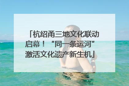 杭绍甬三地文化联动启幕！“同一条运河”激活文化遗产新生机